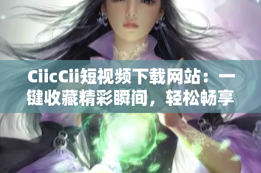 CiicCii短视频下载网站：一键收藏精彩瞬间，轻松畅享免费视听乐趣