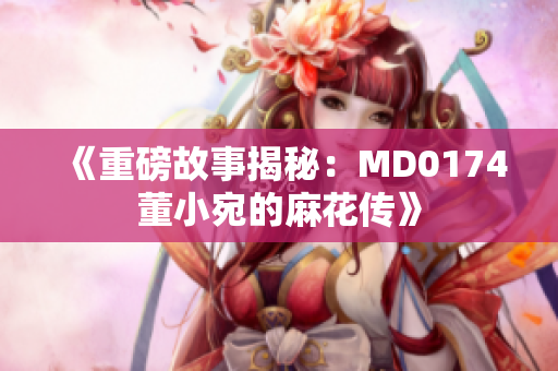 《重磅故事揭秘：MD0174董小宛的麻花传》