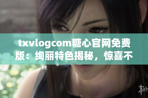 txvlogcom糖心官网免费版：绚丽特色揭秘，惊喜不断畅享