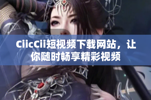 CiicCii短视频下载网站，让你随时畅享精彩视频