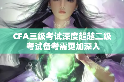 CFA三级考试深度超越二级 考试备考需更加深入