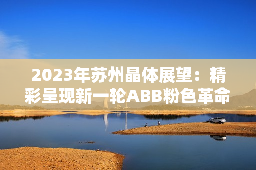 2023年苏州晶体展望：精彩呈现新一轮ABB粉色革命